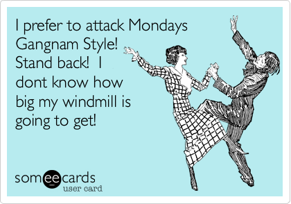 I prefer to attack Mondays
Gangham Style! 
Stand back!  I
dont know how
big my windmill is
going to get!