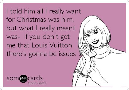 I told him all I really want
for Christmas was him,
but what I really meant
was-  if you don't get
me that Louis Vuitton
there's gonna be issues