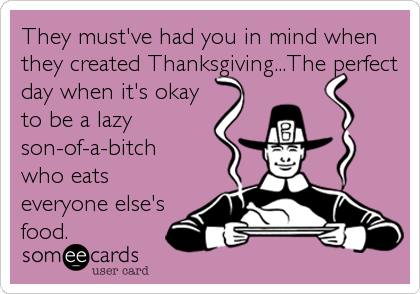 They must've had you in mind when
they created Thanksgiving...The perfect
day when it's okay
to be a lazy
son-of-a-bitch
who eats
everyone else's
food.