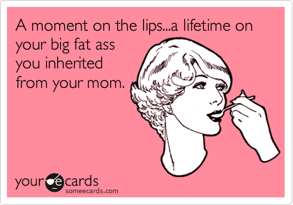 A moment on the lips...a lifetime on your big fat ass
you inherited
from your mom.