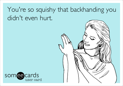 You're so squishy that backhanding you
didn't even hurt.