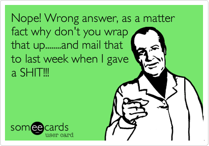 Nope! Wrong answer, as a matter fact why don't you wrap
that up........and mail that
to last week when I gave
a SHIT!!!