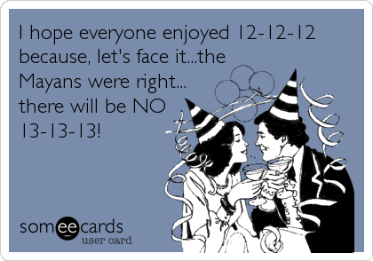 I hope everyone enjoyed 12-12-12
because, let's face it...the
Mayans were right...
there will be NO
13-13-13!