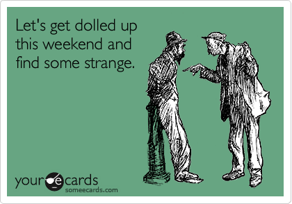 Let's get dolled up
this weekend and
find some strange.