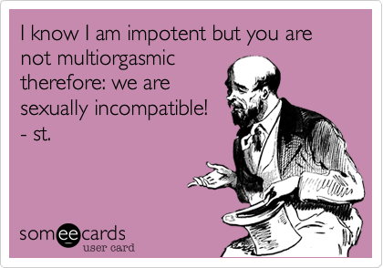 I know I am impotent but you are not multiorgasmic
therefore%3A we are
sexually incompatible!
- st.