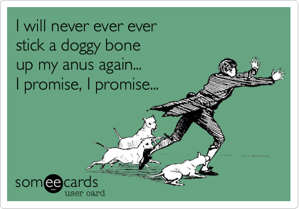 I will never ever ever
stick a doggy bone
up my anus again...
I promise%2C I promise...