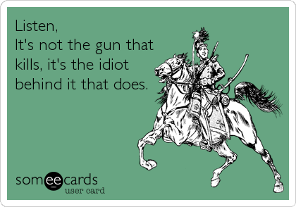 Listen, 
It's not the gun that
kills, it's the idiot
behind it that does.