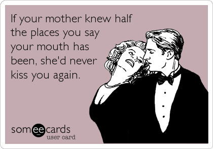 If your mother knew half
the places you say
your mouth has
been, she'd never
kiss you again.