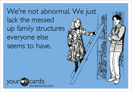 We're not abnormal. We just
lack the messed
up family structures
everyone else
seems to have. 