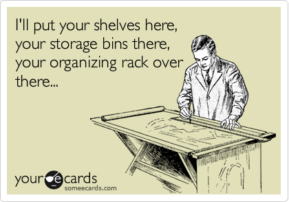 I'll put your shelves here,
your storage bins there,
your organizing rack over
there...