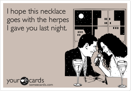 I hope this necklace
goes with the herpes
I gave you last night.