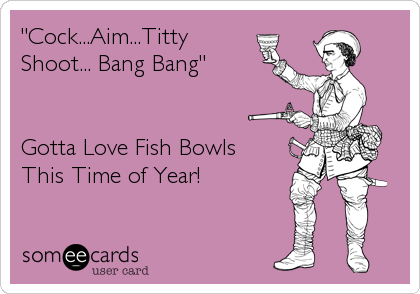 "Cock...Aim...Titty
Shoot... Bang Bang"


Gotta Love Fish Bowls
This Time of Year!