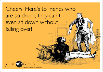 Cheers! Here's to friends who 
are so drunk, they can't 
even sit down without
falling over!
