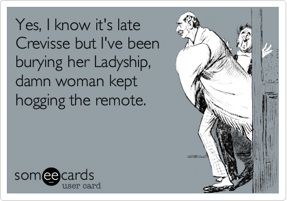 Yes, I know it's late
Crevisse but I've been
burying her Ladyship,
damn woman kept
hogging the remote.