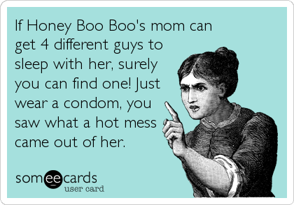 If Honey Boo Boo's mom can
get 4 different guys to
sleep with her, surely
you can find one! Just
wear a condom, you
saw what a hot mess
came out of her.