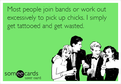 Most people join bands or work out
excessively to pick up chicks. I simply
get tattooed and get wasted.