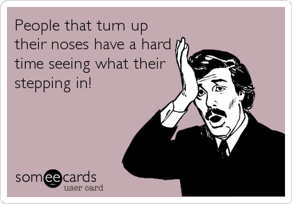 People that turn up
their noses have a hard
time seeing what their
stepping in!