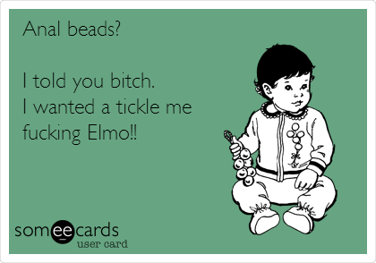 Anal beads?

I told you bitch.
I wanted a tickle me
fucking Elmo!!