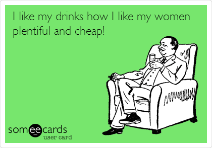 I like my drinks how I like my women
plentiful and cheap!