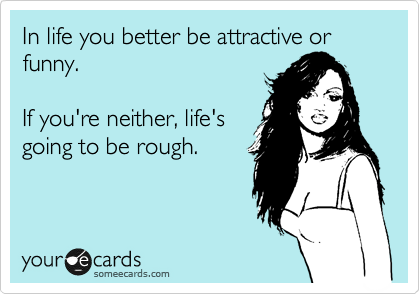In life you better be attractive or funny.

If you're neither, life's
going to rough.