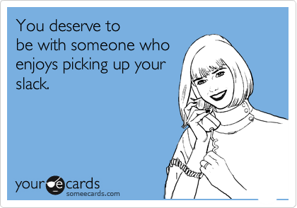 You deserve to
be with someone who
enjoys picking up your
slack.