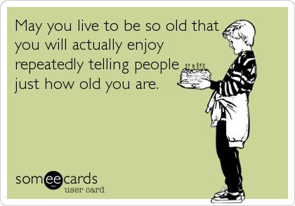 May you live to be so old that
you will actually enjoy
repeatedly telling people
just how old you are.