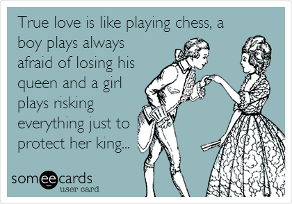 True love is like playing chess, a
boy plays always
afraid of losing his
queen and a girl 
plays risking
everything just to 
protect her king...