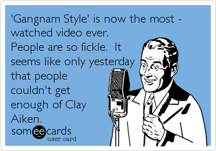 'Gangnam Style' is now the most -
watched video ever. 
People are so fickle.  It
seems like only yesterday
that people 
couldn't get
enough of Clay
Aiken.