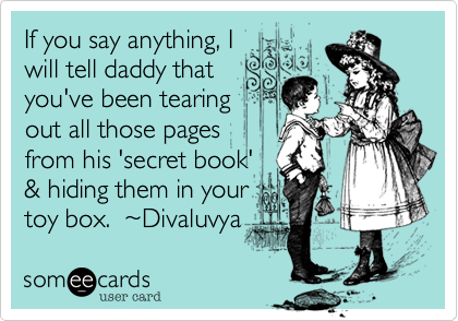 If you say anything, I
will tell daddy that
you've been tearing
out all those pages 
from his 'secret book'
& hiding them in your
toy box.  ~Divaluvya  
