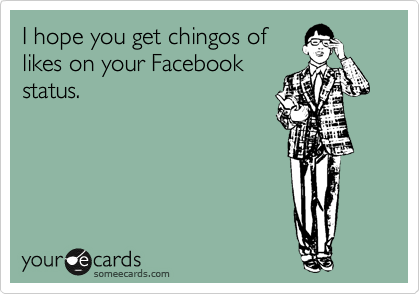 I hope you get chingos of
likes on your Facebook
status.