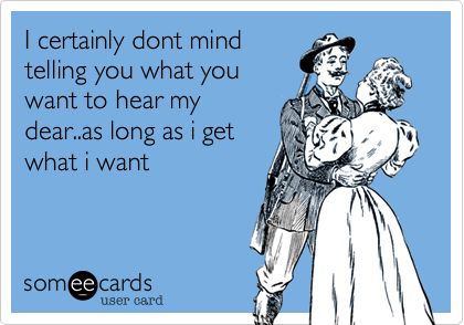I certainly dont mind
telling you what you
want to hear my
dear..as long as i get
what i want