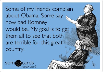 Some of my friends complain
about Obama. Some say
how bad Romney
would be. My goal is to get
them all to see that both
are terrible for this great
country.