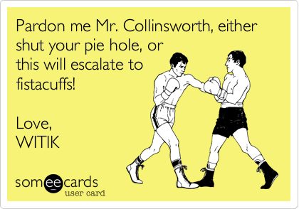 Pardon me Mr. Collinsworth, either shut your pie hole, or
this will escalate to
fistacuffs!

Love,
WITIK 