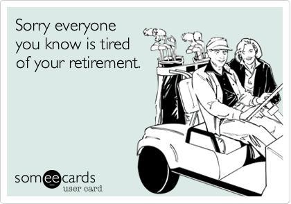 Sorry everyone
you know is tired
of your retirement.