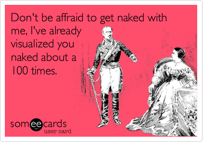 Don't be affraid to get naked with me, I've alreadyvisualized younaked about a100 times.