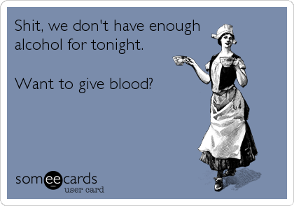 Shit, we don't have enough 
alcohol for tonight.

Want to give blood?