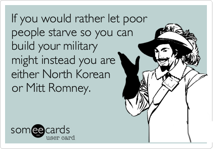 If you would rather let poor
people starve so you can
build your military
might instead you are
either North Korean
or Mitt Romney.