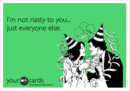 
I'm not nasty to you...
just everyone else.