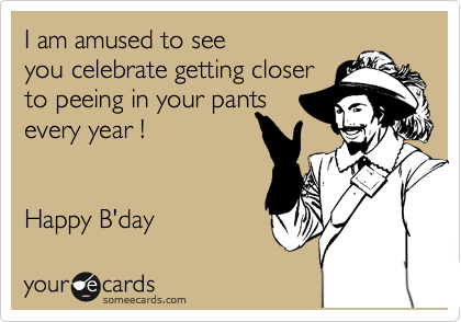 I am amused to see
you celebrate getting closer
to peeing in your pants 
every year !


Happy B'day 