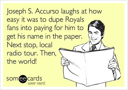 Joseph S. Accurso laughs at how easy it was to dupe Royals 
fans into paying for him to
get his name in the paper.
Next stop, local
radio tour. Then,
the world! 