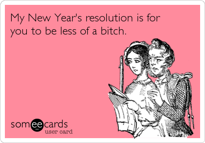 My New Year's resolution is for 
you to be less of a bitch.