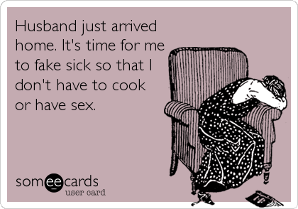 Husband just arrived
home. It's time for me
to fake sick so that I
don't have to cook
or have sex.