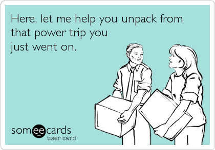 Here, let me help you unpack from
that power trip you
just went on.