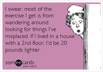 I swear, most of the
exercise I get is from
wandering around
looking for things I've
misplaced. If I lived in a house
with a 2nd floor, I'd be 20
pounds lighter.