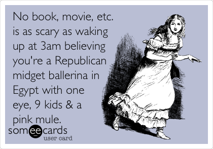 No book, movie, etc.
is as scary as waking
up at 3am believing
you're a Republican
midget ballerina in
Egypt with one
eye, 9 kids & a
pink mule.