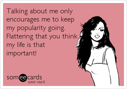 Talking about me only
encourages me to keep
my popularity going. 
Flattering that you think
my life is that
important!