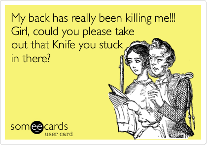 My back has really beein killing me!!! Girl, could you please take
out that Knife you stuck
in there?