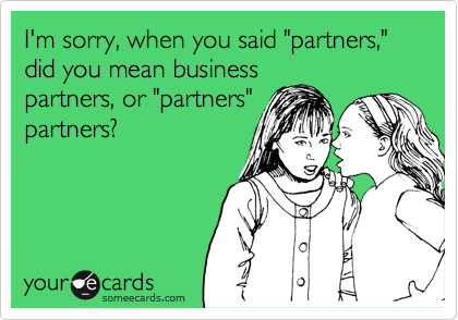 I'm sorry, when you said "partners," did you mean business
partners, or "partners"
partners?