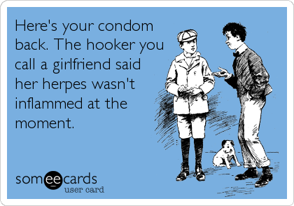 Here's your condom
back. The hooker you
call a girlfriend said
her herpes wasn't
inflammed at the
moment.