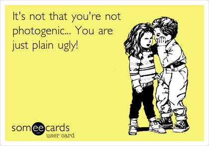 It's not that you're not
photogenic... You are
just plain ugly! 